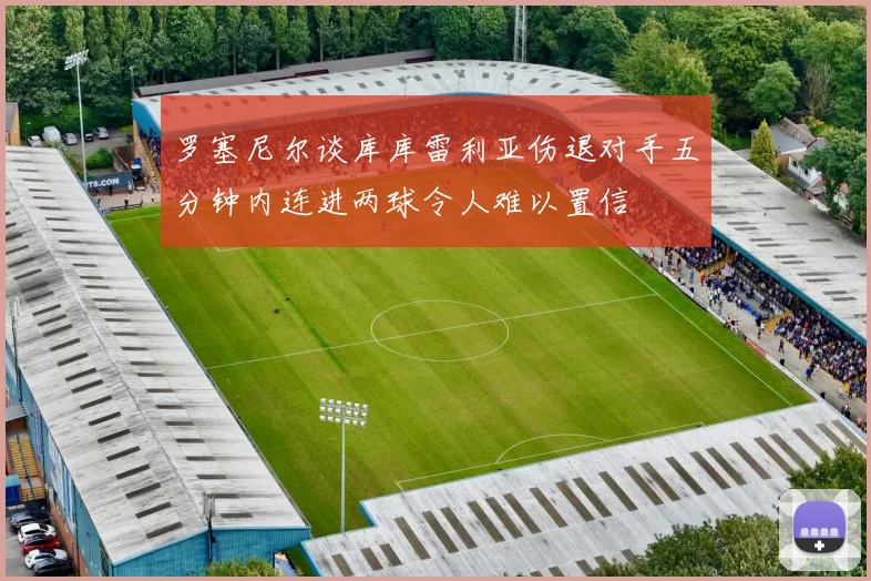 罗塞尼尔谈库库雷利亚伤退对手五分钟内连进两球令人难以置信
