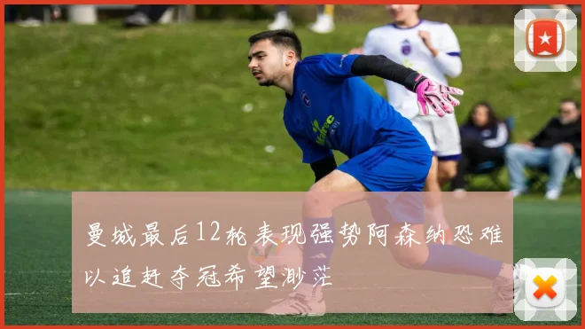 曼城最后12轮表现强势阿森纳恐难以追赶夺冠希望渺茫