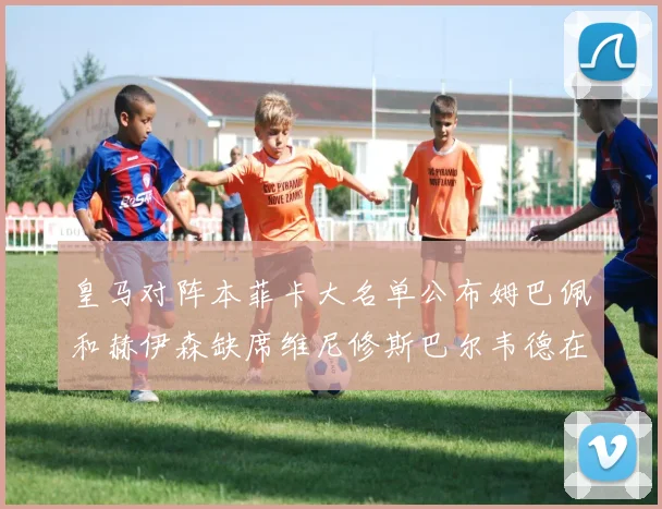 皇马对阵本菲卡大名单公布姆巴佩和赫伊森缺席维尼修斯巴尔韦德在列