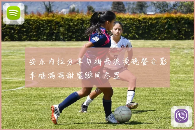 安东内拉分享与梅西浪漫晚餐合影幸福满满甜蜜瞬间尽显