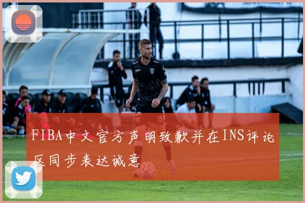 FIBA中文官方声明致歉并在INS评论区同步表达诚意