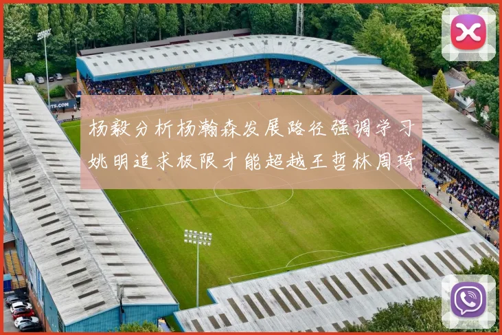 杨毅分析杨瀚森发展路径强调学习姚明追求极限才能超越王哲林周琦状态