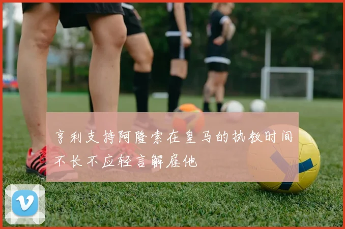 亨利支持阿隆索在皇马的执教时间不长不应轻言解雇他