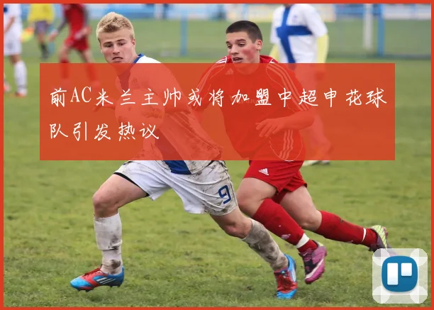 前AC米兰主帅或将加盟中超申花球队引发热议