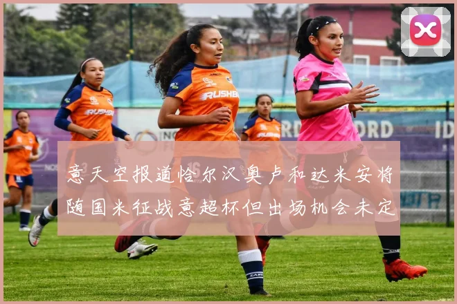 意天空报道恰尔汉奥卢和达米安将随国米征战意超杯但出场机会未定