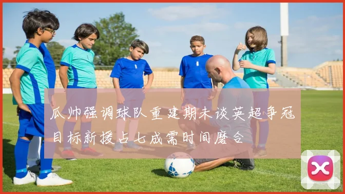 瓜帅强调球队重建期未谈英超争冠目标新援占七成需时间磨合
