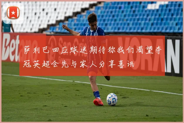 萨利巴回应球迷期待称我们渴望夺冠英超会先与家人分享喜讯