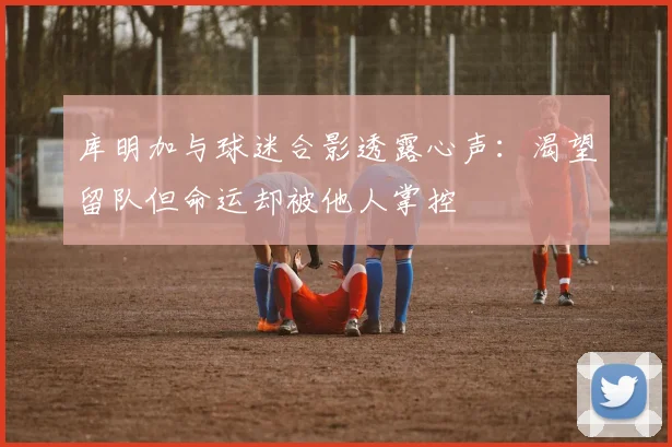 库明加与球迷合影透露心声：渴望留队但命运却被他人掌控