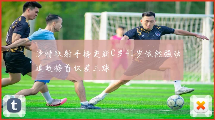 沙特联射手榜更新C罗41岁依然强劲追赶榜首仅差三球