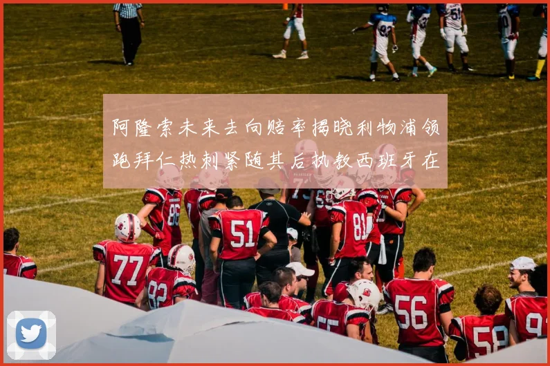 阿隆索未来去向赔率揭晓利物浦领跑拜仁热刺紧随其后执教西班牙在列