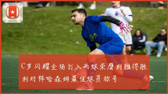 C罗闪耀全场打入两球荣膺利雅得胜利对阵哈森姆最佳球员称号