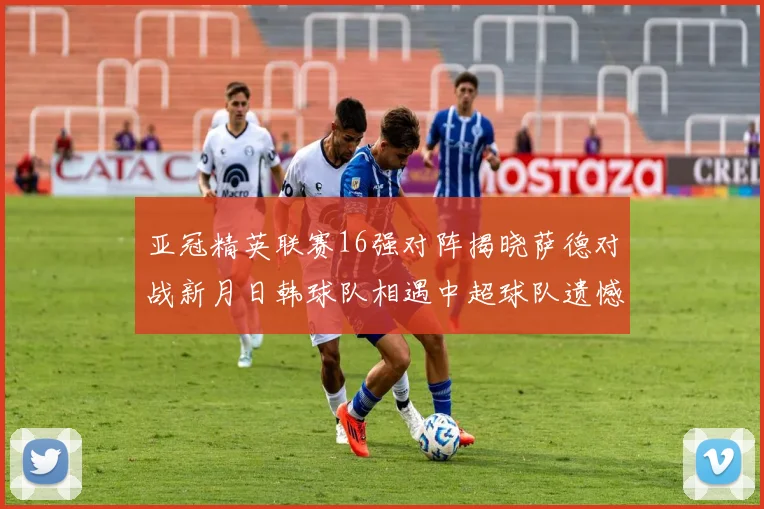 亚冠精英联赛16强对阵揭晓萨德对战新月日韩球队相遇中超球队遗憾出局