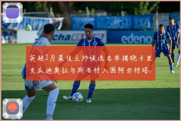 英超2月最佳主帅候选名单揭晓卡里克瓜迪奥拉与斯洛特入围阿尔特塔遗憾落选