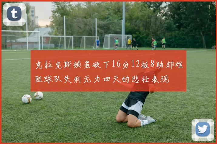 克拉克斯顿虽砍下16分12板8助却难阻球队失利无力回天的悲壮表现