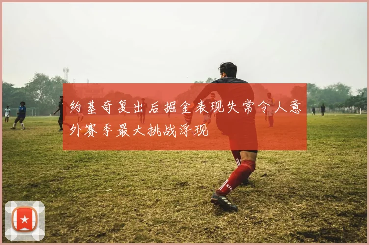 约基奇复出后掘金表现失常令人意外赛季最大挑战浮现