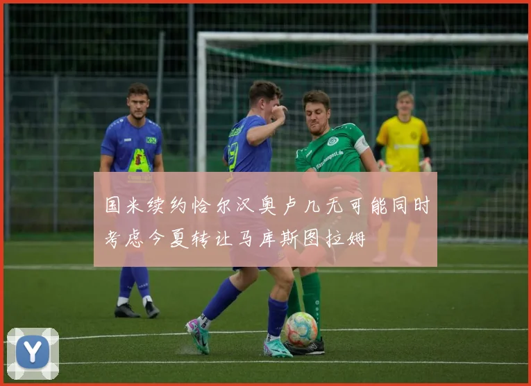 国米续约恰尔汉奥卢几无可能同时考虑今夏转让马库斯图拉姆