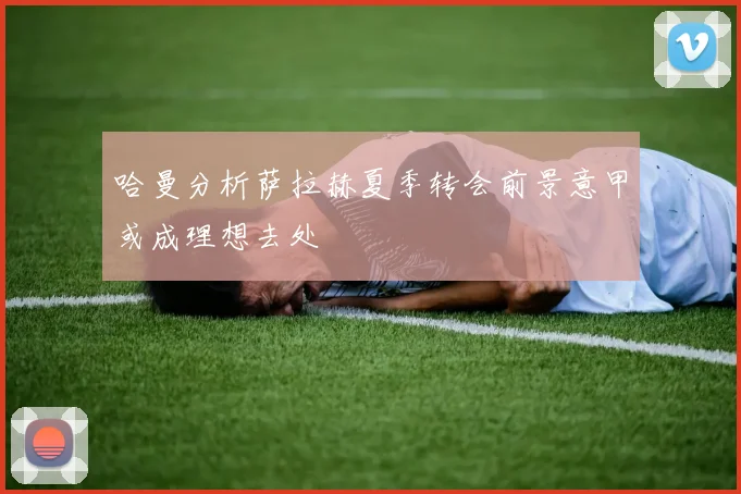 哈曼分析萨拉赫夏季转会前景意甲或成理想去处