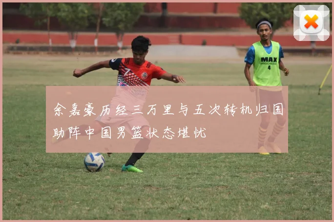 余嘉豪历经三万里与五次转机归国助阵中国男篮状态堪忧